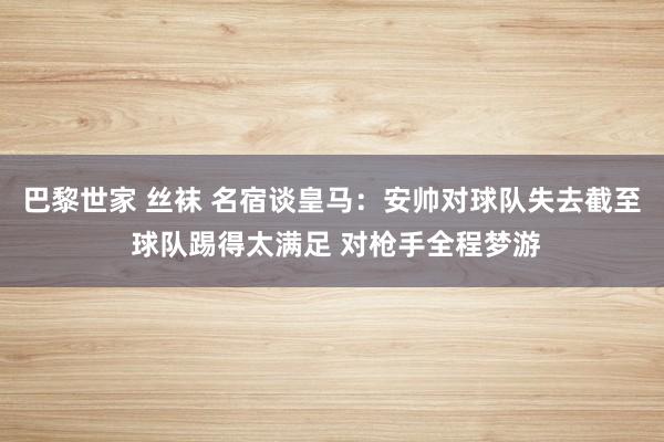 巴黎世家 丝袜 名宿谈皇马：安帅对球队失去截至 球队踢得太满足 对枪手全程梦游
