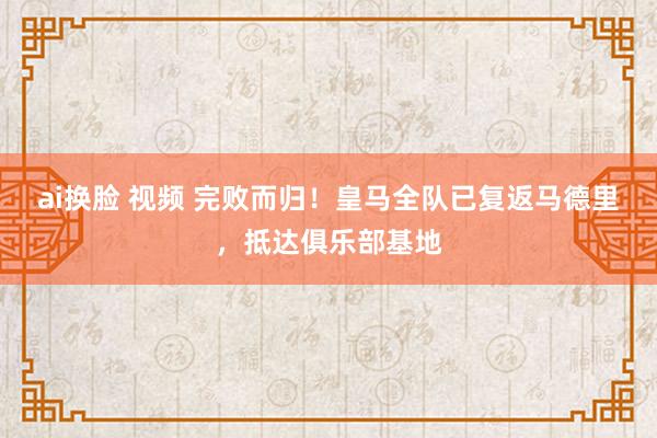 ai换脸 视频 完败而归！皇马全队已复返马德里，抵达俱乐部基地