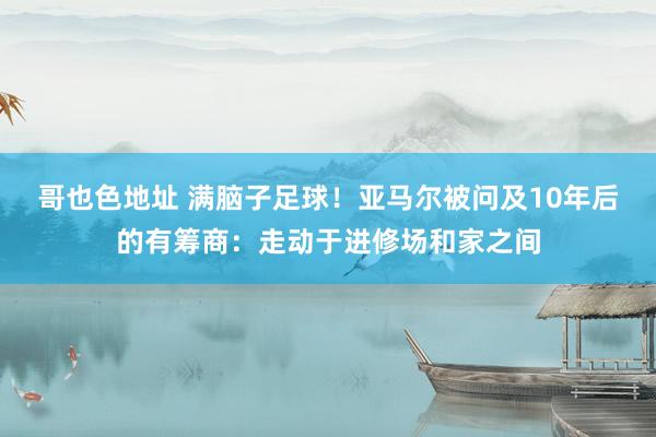 哥也色地址 满脑子足球！亚马尔被问及10年后的有筹商：走动于进修场和家之间