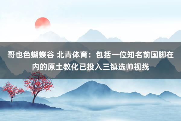 哥也色蝴蝶谷 北青体育：包括一位知名前国脚在内的原土教化已投入三镇选帅视线
