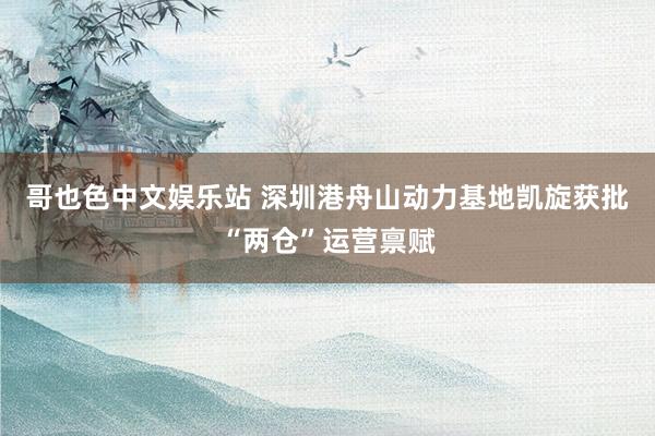 哥也色中文娱乐站 深圳港舟山动力基地凯旋获批“两仓”运营禀赋