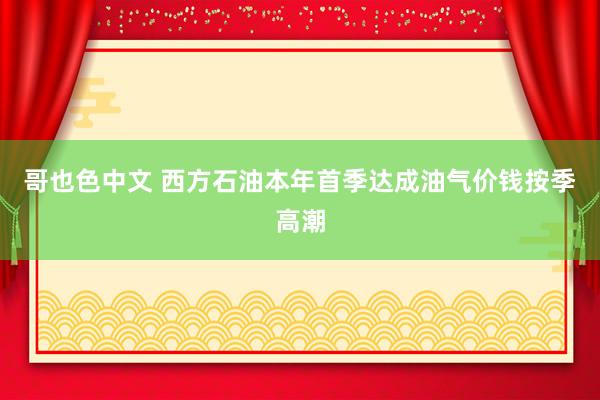 哥也色中文 西方石油本年首季达成油气价钱按季高潮