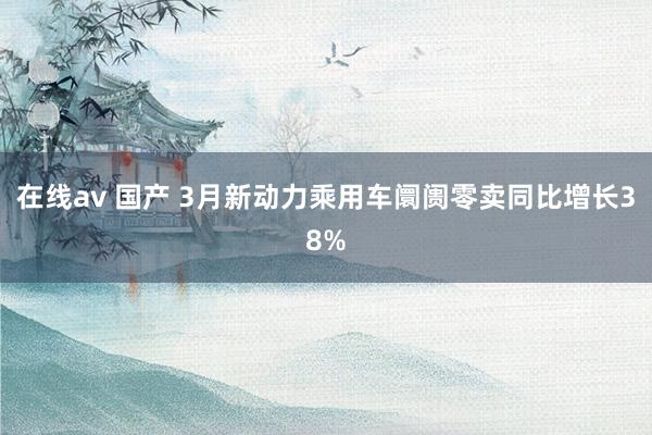 在线av 国产 3月新动力乘用车阛阓零卖同比增长38%