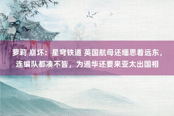 萝莉 崩坏：星穹铁道 英国航母还缅思着远东，连编队都凑不皆，为遏华还要来亚太出国相