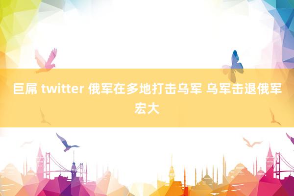 巨屌 twitter 俄军在多地打击乌军 乌军击退俄军宏大