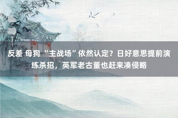 反差 母狗 “主战场”依然认定？日好意思提前演练杀招，英军老古董也赶来凑侵略
