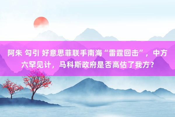 阿朱 勾引 好意思菲联手南海“雷霆回击”，中方六罕见计，马科斯政府是否高估了我方？