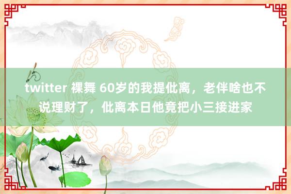 twitter 裸舞 60岁的我提仳离，老伴啥也不说理财了，仳离本日他竟把小三接进家