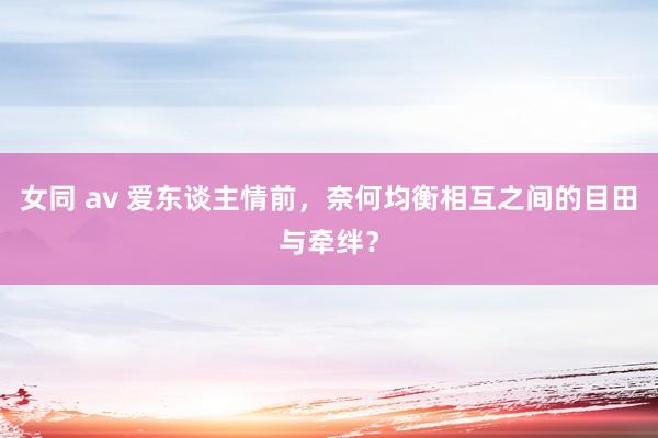 女同 av 爱东谈主情前，奈何均衡相互之间的目田与牵绊？