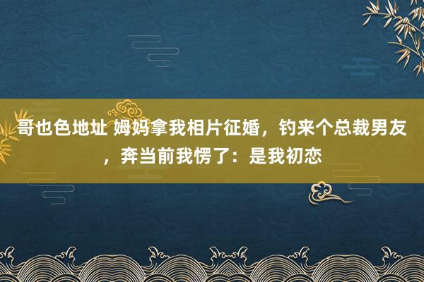 哥也色地址 姆妈拿我相片征婚，钓来个总裁男友，奔当前我愣了：是我初恋