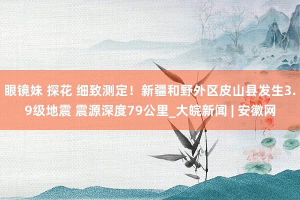 眼镜妹 探花 细致测定！新疆和野外区皮山县发生3.9级地震 震源深度79公里_大皖新闻 | 安徽网