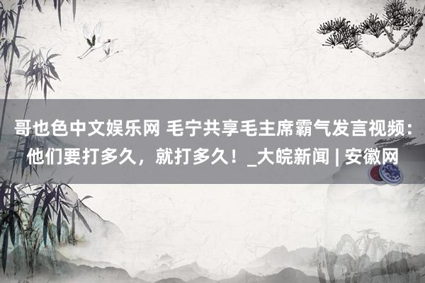 哥也色中文娱乐网 毛宁共享毛主席霸气发言视频：他们要打多久，就打多久！_大皖新闻 | 安徽网
