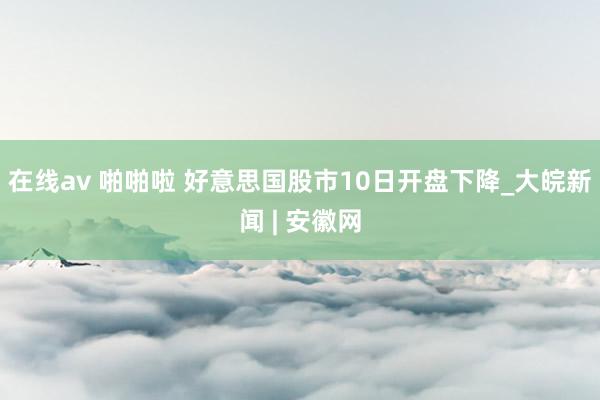 在线av 啪啪啦 好意思国股市10日开盘下降_大皖新闻 | 安徽网
