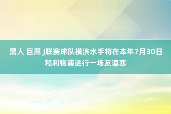黑人 巨屌 J联赛球队横滨水手将在本年7月30日和利物浦进行一场友谊赛
