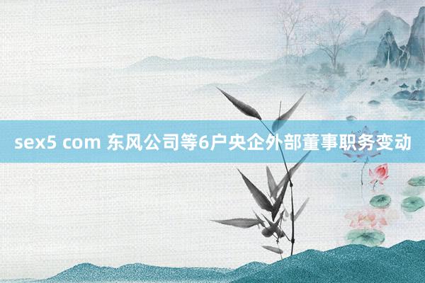 sex5 com 东风公司等6户央企外部董事职务变动