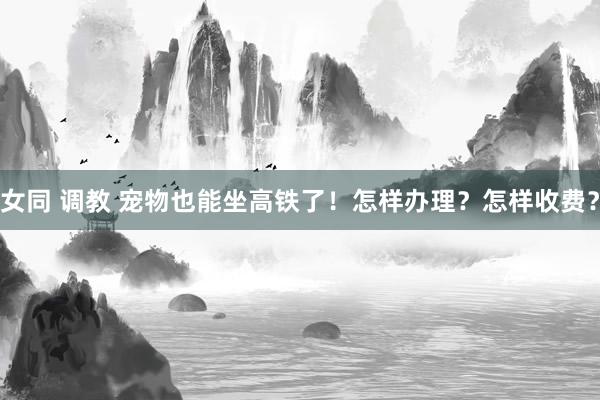 女同 调教 宠物也能坐高铁了！怎样办理？怎样收费？