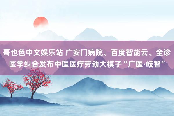 哥也色中文娱乐站 广安门病院、百度智能云、全诊医学纠合发布中医医疗劳动大模子“广医·岐智”