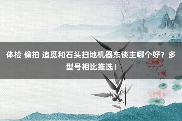 体检 偷拍 追觅和石头扫地机器东谈主哪个好？多型号相比推选！