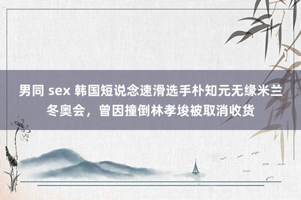 男同 sex 韩国短说念速滑选手朴知元无缘米兰冬奥会，曾因撞倒林孝埈被取消收货
