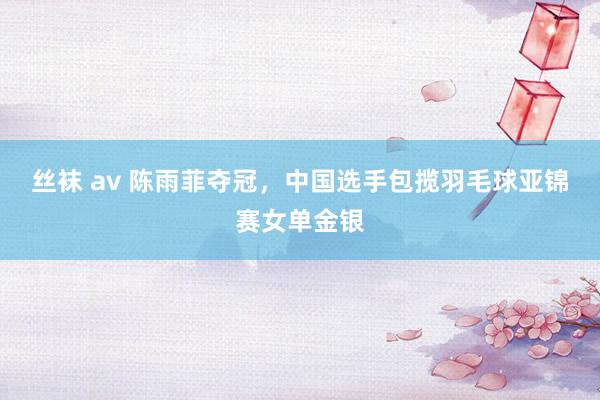 丝袜 av 陈雨菲夺冠，中国选手包揽羽毛球亚锦赛女单金银