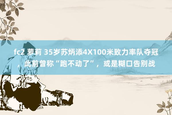 fc2 萝莉 35岁苏炳添4X100米致力率队夺冠，此前曾称“跑不动了”，或是糊口告别战
