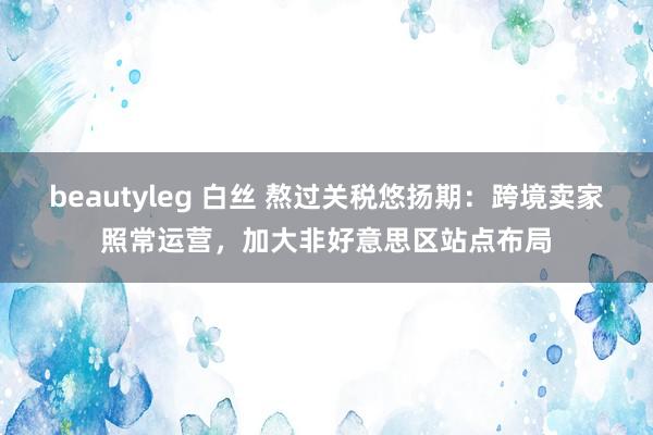 beautyleg 白丝 熬过关税悠扬期：跨境卖家照常运营，加大非好意思区站点布局