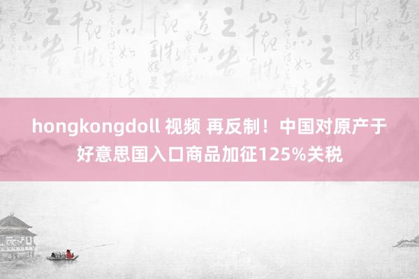 hongkongdoll 视频 再反制！中国对原产于好意思国入口商品加征125%关税