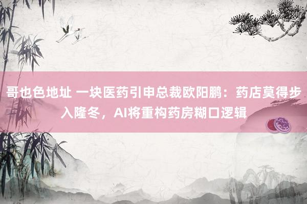 哥也色地址 一块医药引申总裁欧阳鹏：药店莫得步入隆冬，AI将重构药房糊口逻辑