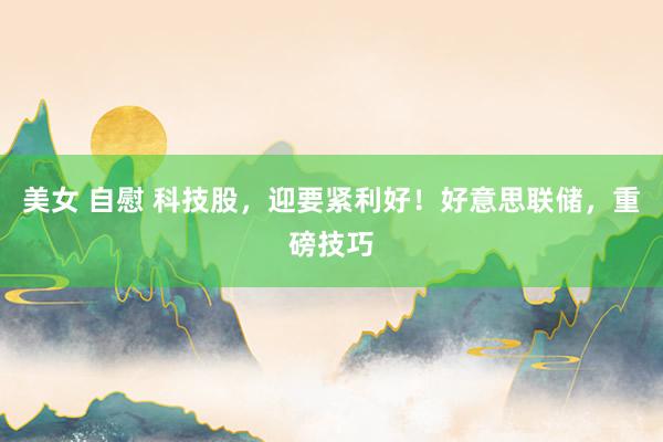 美女 自慰 科技股，迎要紧利好！好意思联储，重磅技巧