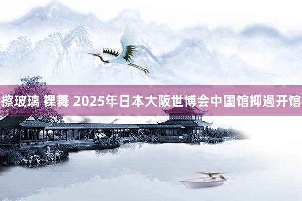 擦玻璃 裸舞 2025年日本大阪世博会中国馆抑遏开馆