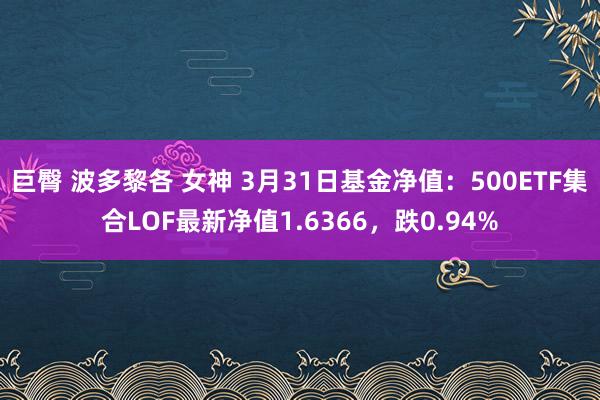 巨臀 波多黎各 女神 3月31日基金净值：500ETF集合LOF最新净值1.6366，跌0.94%