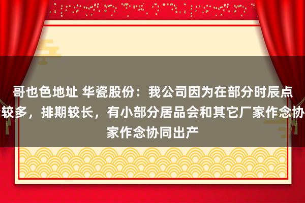 哥也色地址 华瓷股份：我公司因为在部分时辰点订单量较多，排期较长，有小部分居品会和其它厂家作念协同出产