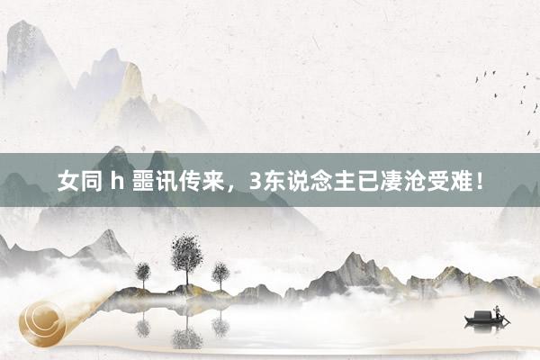 女同 h 噩讯传来，3东说念主已凄沧受难！