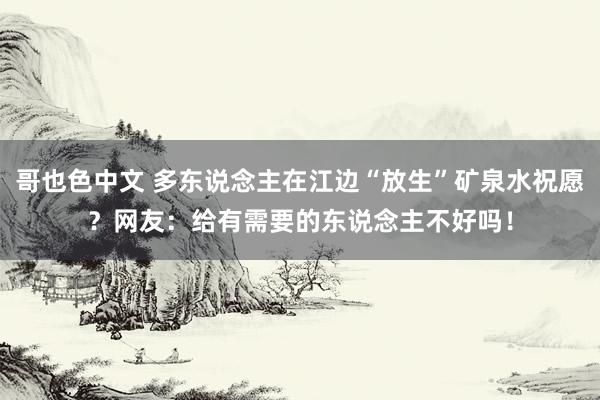 哥也色中文 多东说念主在江边“放生”矿泉水祝愿？网友：给有需要的东说念主不好吗！