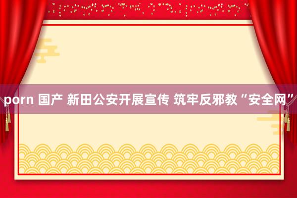 porn 国产 新田公安开展宣传 筑牢反邪教“安全网”
