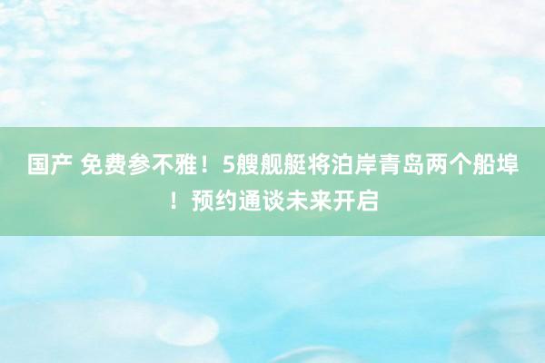国产 免费参不雅！5艘舰艇将泊岸青岛两个船埠！预约通谈未来开启