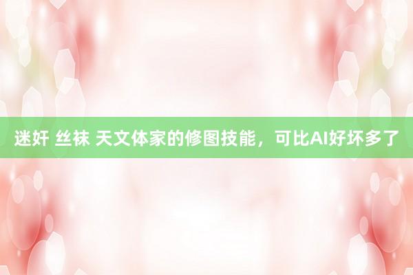 迷奸 丝袜 天文体家的修图技能，可比AI好坏多了