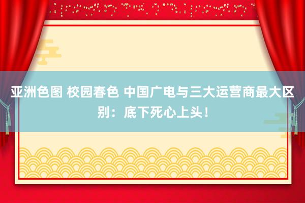 亚洲色图 校园春色 中国广电与三大运营商最大区别：底下死心上头！