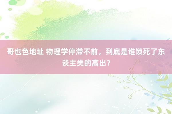 哥也色地址 物理学停滞不前，到底是谁锁死了东谈主类的高出？