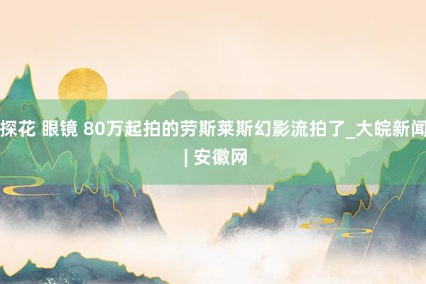 探花 眼镜 80万起拍的劳斯莱斯幻影流拍了_大皖新闻 | 安徽网