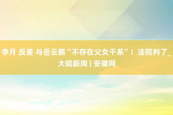 李月 反差 与岳云鹏“不存在父女干系”！法院判了_大皖新闻 | 安徽网