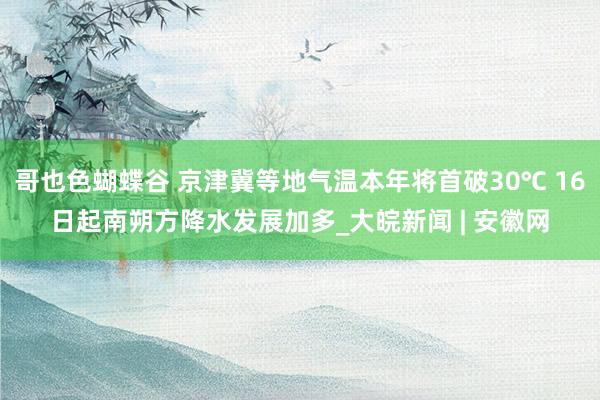 哥也色蝴蝶谷 京津冀等地气温本年将首破30℃ 16日起南朔方降水发展加多_大皖新闻 | 安徽网