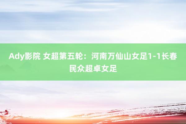 Ady影院 女超第五轮：河南万仙山女足1-1长春民众超卓女足