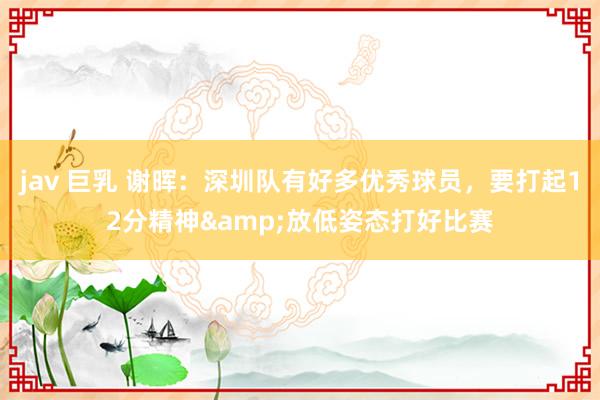 jav 巨乳 谢晖：深圳队有好多优秀球员，要打起12分精神&放低姿态打好比赛