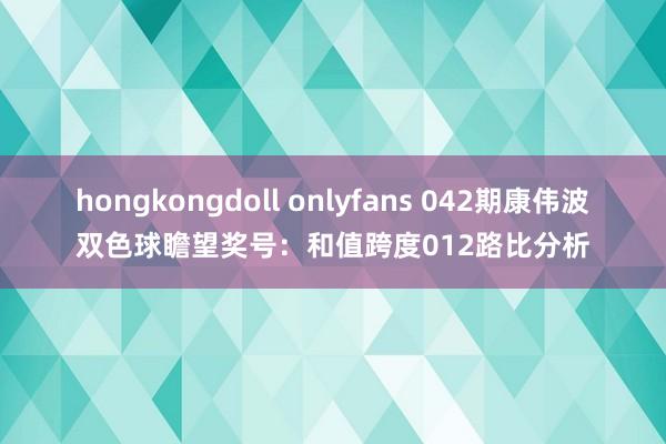 hongkongdoll onlyfans 042期康伟波双色球瞻望奖号：和值跨度012路比分析