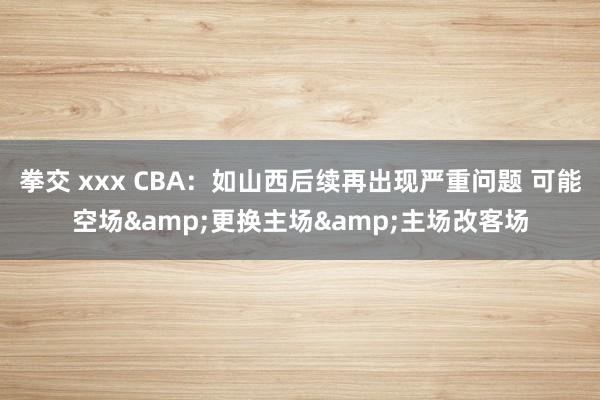 拳交 xxx CBA：如山西后续再出现严重问题 可能空场&更换主场&主场改客场