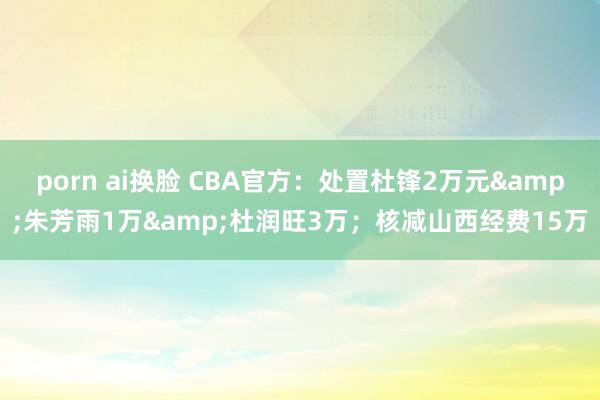 porn ai换脸 CBA官方：处置杜锋2万元&朱芳雨1万&杜润旺3万；核减山西经费15万