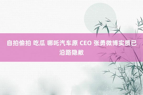 自拍偷拍 吃瓜 哪吒汽车原 CEO 张勇微博实质已沿路隐敝