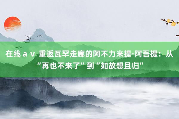 在线ａｖ 重返瓦罕走廊的阿不力米提·阿吾提：从“再也不来了”到“如故想且归”