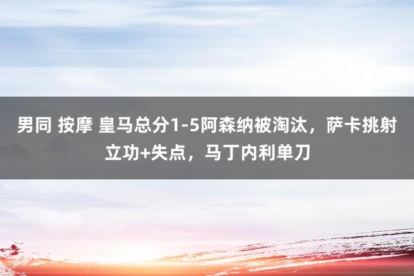 男同 按摩 皇马总分1-5阿森纳被淘汰，萨卡挑射立功+失点，马丁内利单刀
